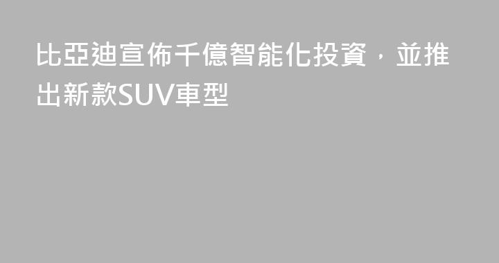 比亞迪宣佈千億智能化投資，並推出新款SUV車型