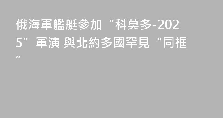 俄海軍艦艇參加“科莫多-2025”軍演 與北約多國罕見“同框”