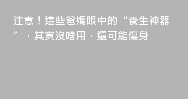 注意！這些爸媽眼中的“養生神器”，其實沒啥用，還可能傷身