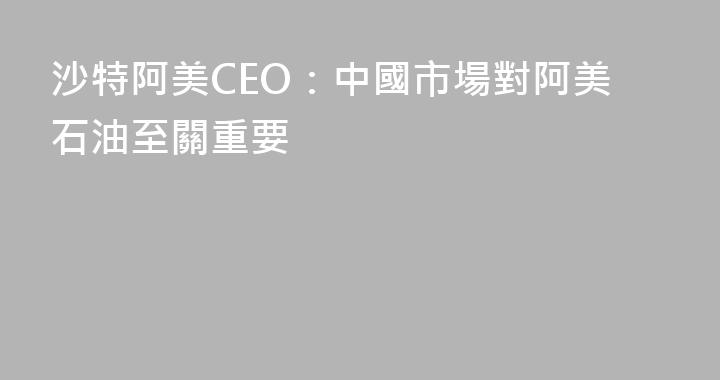 沙特阿美CEO：中國市場對阿美石油至關重要