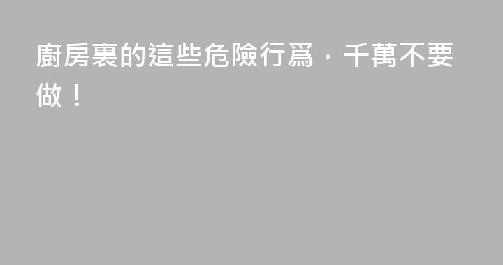 廚房裏的這些危險行爲，千萬不要做！