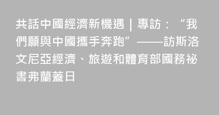 共話中國經濟新機遇｜專訪：“我們願與中國攜手奔跑”——訪斯洛文尼亞經濟、旅遊和體育部國務祕書弗蘭蓋日