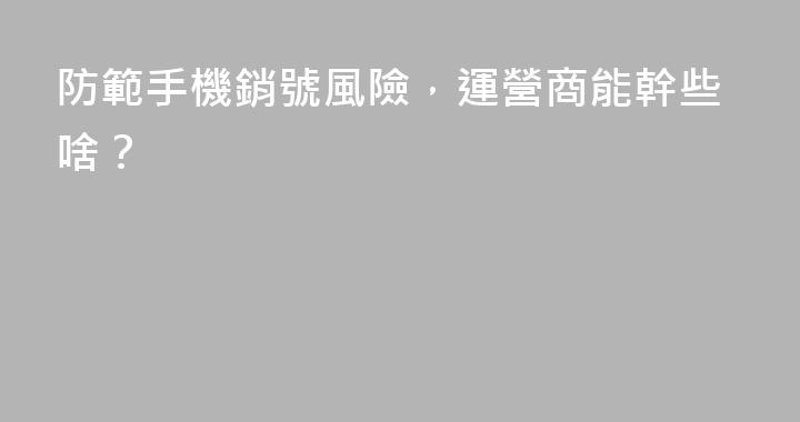 防範手機銷號風險，運營商能幹些啥？