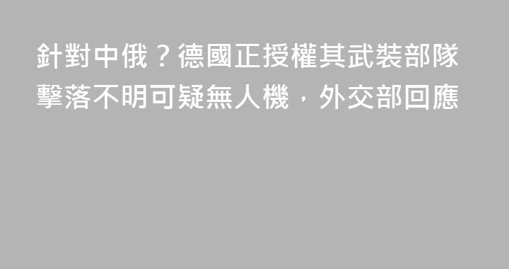 針對中俄？德國正授權其武裝部隊擊落不明可疑無人機，外交部回應