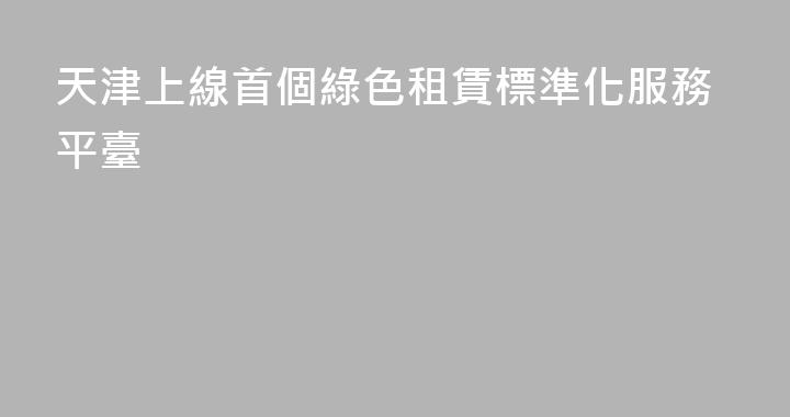 天津上線首個綠色租賃標準化服務平臺