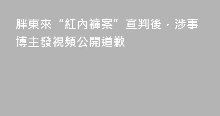 胖東來“紅內褲案”宣判後，涉事博主發視頻公開道歉