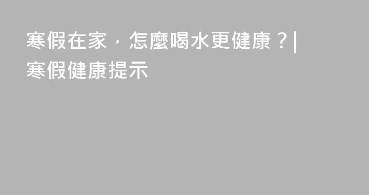 寒假在家，怎麼喝水更健康？| 寒假健康提示