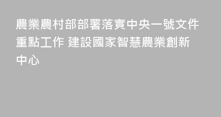 農業農村部部署落實中央一號文件重點工作 建設國家智慧農業創新中心