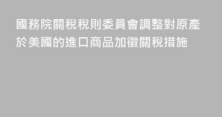 國務院關稅稅則委員會調整對原產於美國的進口商品加徵關稅措施