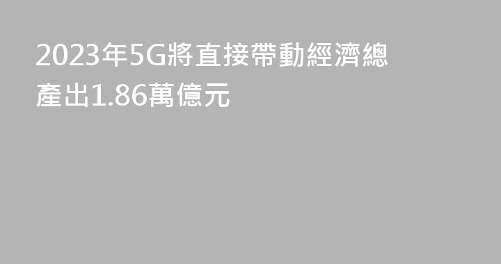 2023年5G將直接帶動經濟總產出1.86萬億元