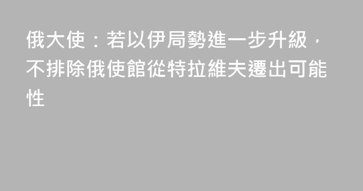 俄大使：若以伊局勢進一步升級，不排除俄使館從特拉維夫遷出可能性
