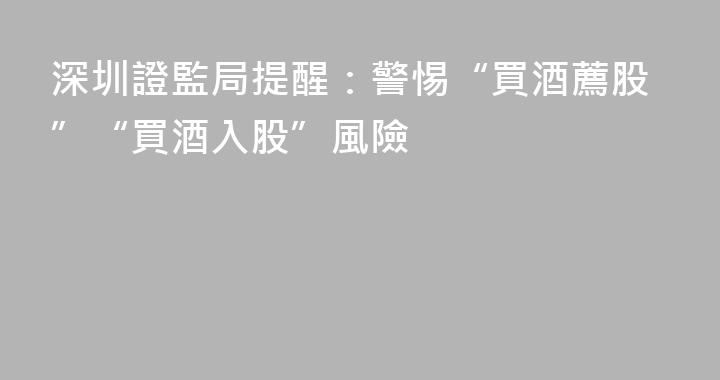 深圳證監局提醒：警惕“買酒薦股”“買酒入股”風險