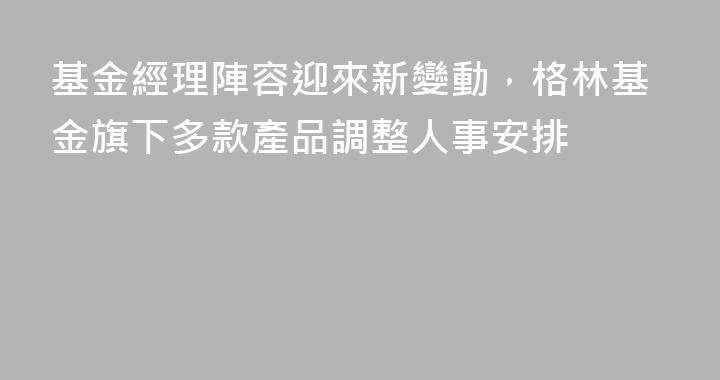基金經理陣容迎來新變動，格林基金旗下多款產品調整人事安排
