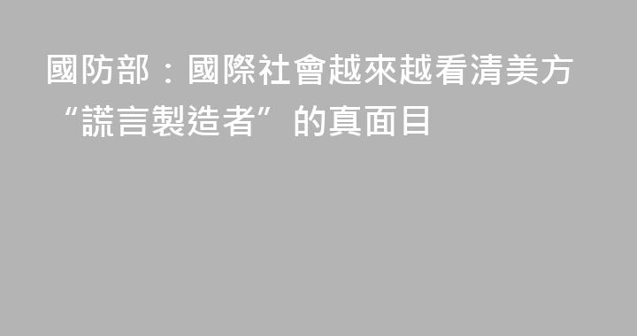 國防部：國際社會越來越看清美方“謊言製造者”的真面目
