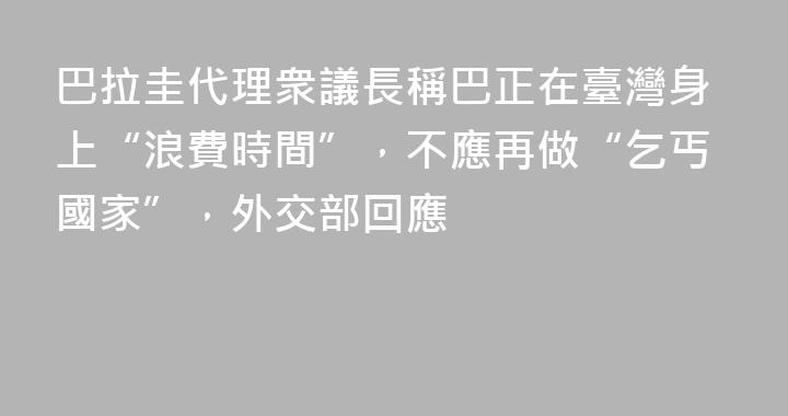 巴拉圭代理衆議長稱巴正在臺灣身上“浪費時間”，不應再做“乞丐國家”，外交部回應