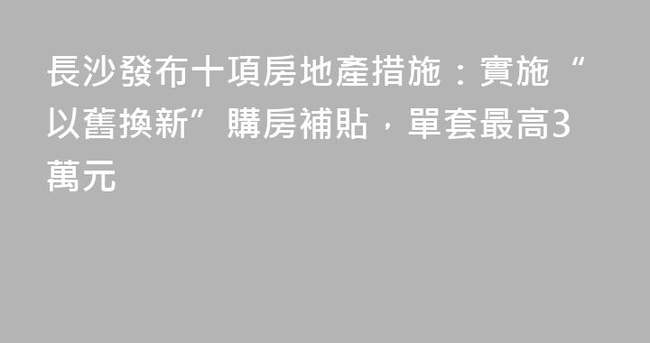 長沙發布十項房地產措施：實施“以舊換新”購房補貼，單套最高3萬元
