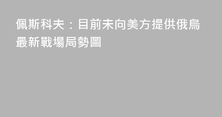 佩斯科夫：目前未向美方提供俄烏最新戰場局勢圖