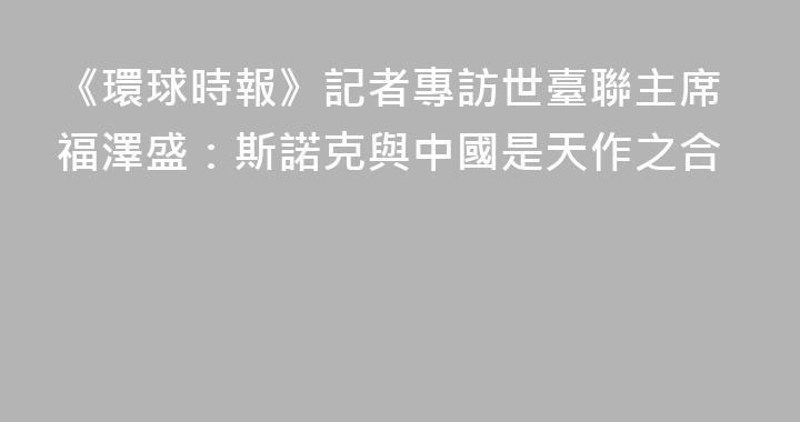 《環球時報》記者專訪世臺聯主席福澤盛：斯諾克與中國是天作之合