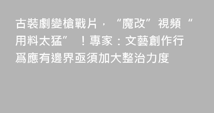 古裝劇變槍戰片，“魔改”視頻“用料太猛” ！專家：文藝創作行爲應有邊界亟須加大整治力度