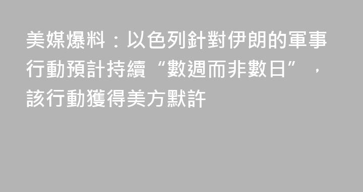 美媒爆料：以色列針對伊朗的軍事行動預計持續“數週而非數日”，該行動獲得美方默許