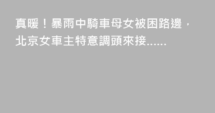 真暖！暴雨中騎車母女被困路邊，北京女車主特意調頭來接……