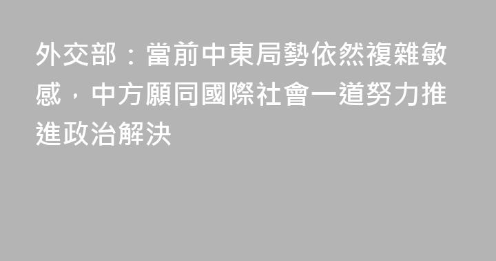 外交部：當前中東局勢依然複雜敏感，中方願同國際社會一道努力推進政治解決