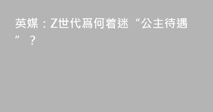 英媒：Z世代爲何着迷“公主待遇”？