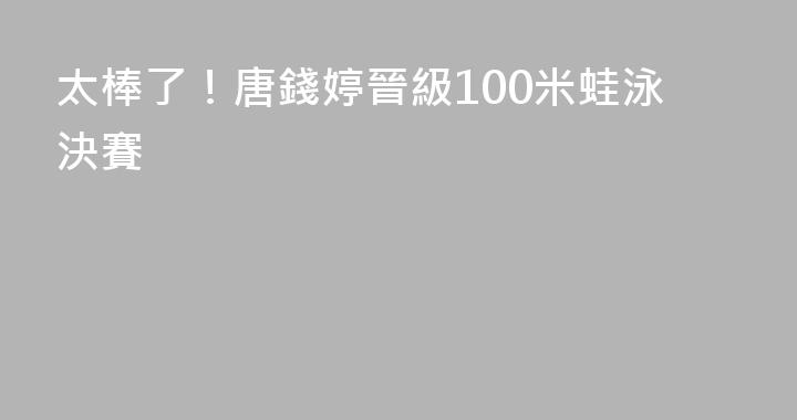 太棒了！唐錢婷晉級100米蛙泳決賽