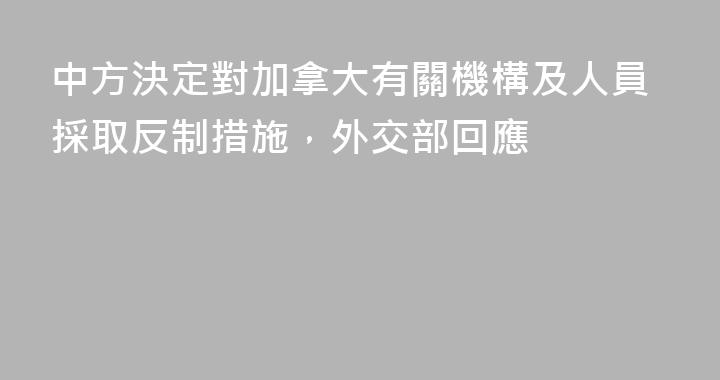 中方決定對加拿大有關機構及人員採取反制措施，外交部回應