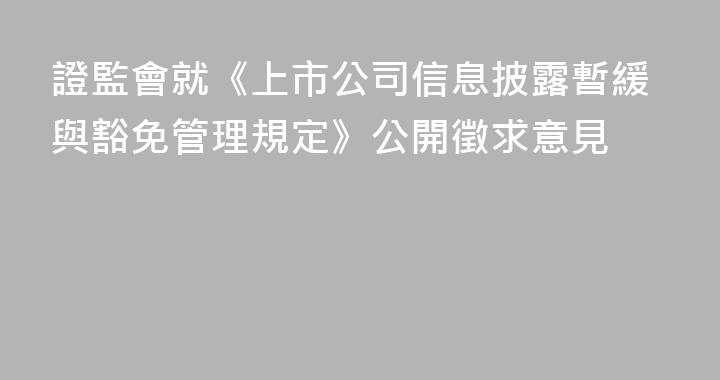 證監會就《上市公司信息披露暫緩與豁免管理規定》公開徵求意見