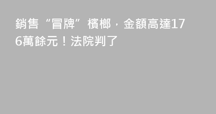 銷售“冒牌”檳榔，金額高達176萬餘元！法院判了