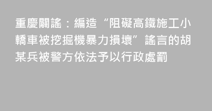 重慶闢謠：編造“阻礙高鐵施工小轎車被挖掘機暴力損壞”謠言的胡某兵被警方依法予以行政處罰