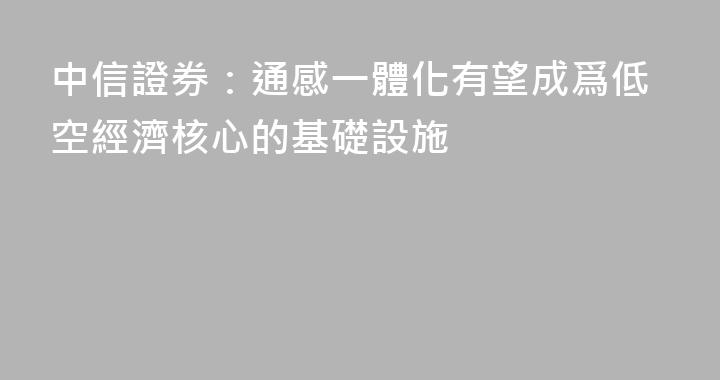 中信證券：通感一體化有望成爲低空經濟核心的基礎設施