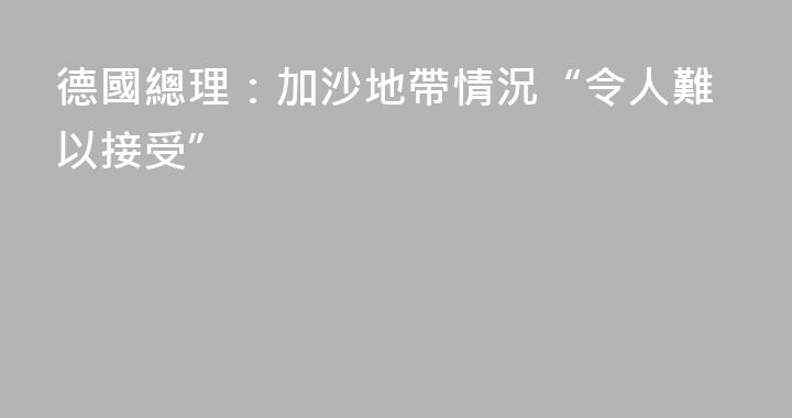 德國總理：加沙地帶情況“令人難以接受”