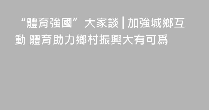 “體育強國”大家談│加強城鄉互動 體育助力鄉村振興大有可爲
