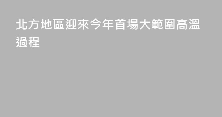 北方地區迎來今年首場大範圍高溫過程