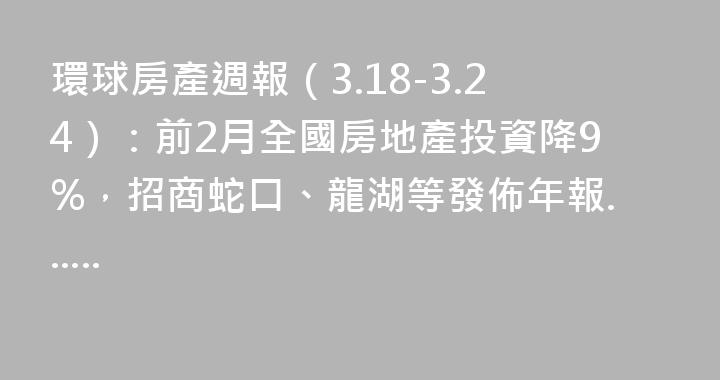 環球房產週報（3.18-3.24）：前2月全國房地產投資降9%，招商蛇口、龍湖等發佈年報......