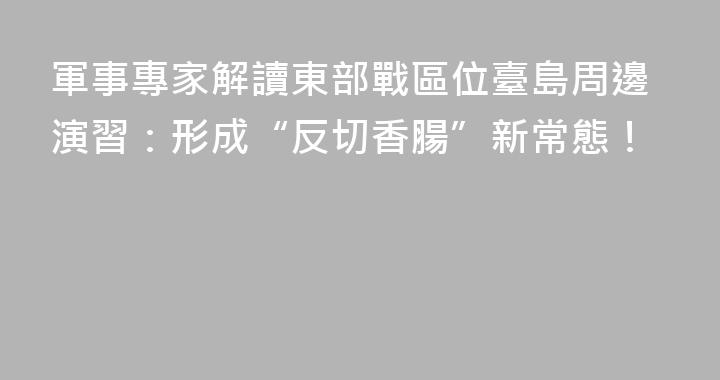 軍事專家解讀東部戰區位臺島周邊演習：形成“反切香腸”新常態！