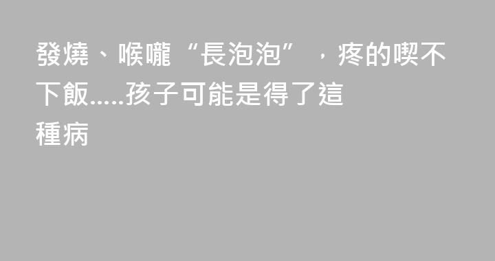 發燒、喉嚨“長泡泡”，疼的喫不下飯.....孩子可能是得了這種病