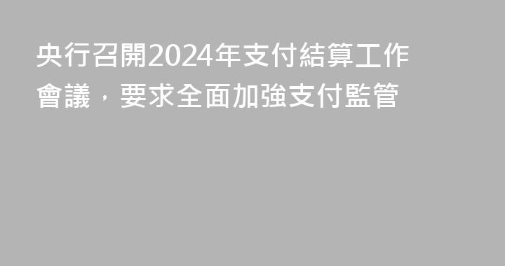 央行召開2024年支付結算工作會議，要求全面加強支付監管
