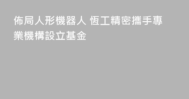 佈局人形機器人 恆工精密攜手專業機構設立基金
