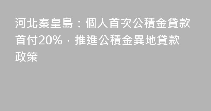河北秦皇島：個人首次公積金貸款首付20%，推進公積金異地貸款政策