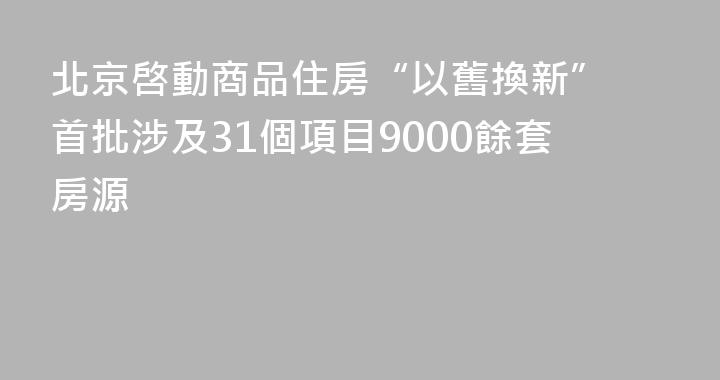 北京啓動商品住房“以舊換新” 首批涉及31個項目9000餘套房源