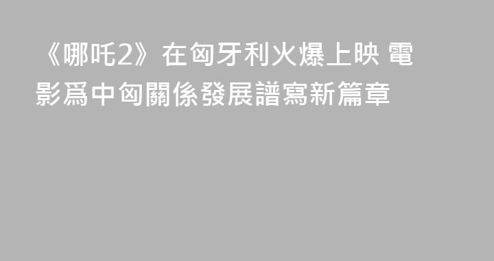 《哪吒2》在匈牙利火爆上映 電影爲中匈關係發展譜寫新篇章