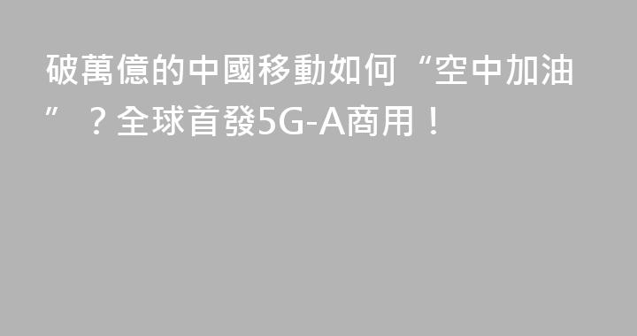 破萬億的中國移動如何“空中加油”？全球首發5G-A商用！