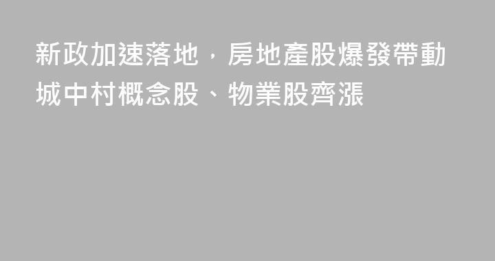 新政加速落地，房地產股爆發帶動城中村概念股、物業股齊漲