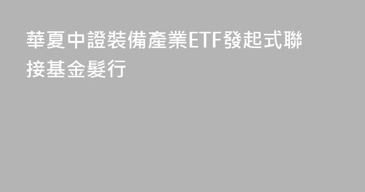 華夏中證裝備產業ETF發起式聯接基金髮行