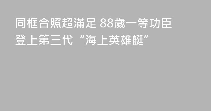 同框合照超滿足 88歲一等功臣登上第三代“海上英雄艇”