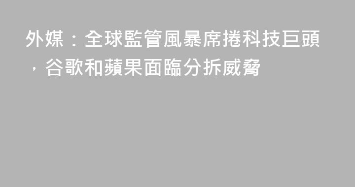 外媒：全球監管風暴席捲科技巨頭，谷歌和蘋果面臨分拆威脅