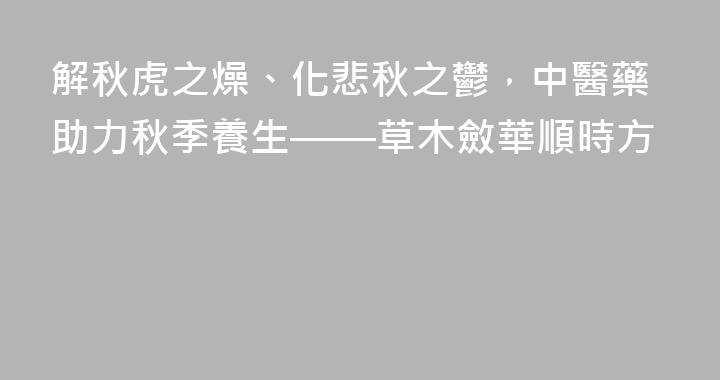 解秋虎之燥、化悲秋之鬱，中醫藥助力秋季養生——草木斂華順時方